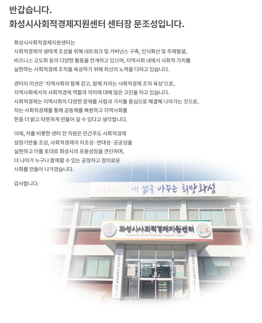 반갑습니다. 화성시사회적경제센터 센터장 문조성입니다. 화성시사회적경제센터는 사회적경제의 생태계 조성을 위해 네트워크 및 거버넌스 구축, 인식확산 및 주체발굴, 비즈니스 고도화 등의 다양한 활동을 전개하고 있으며, 지역사회 내에서 사회적 가치를 실현하는 사회적경제 조직을 육성하기 위해 최선의 노력을 다하고 있습니다. 센터의 미션은 ‘지역사회와 함께 걷고, 함께 자라는 사회적경제 조직 육성’으로, 지역사회에서의 사회적경제 역할과 의미에 대해 많은 고민을 하고 있습니다. 사회적경제는 지역사회의 다양한 문제를 사람과 가치를 중심으로 해결해 나아가는 것으로, 저는 사회적경제를 통해 공동체를 복원하고 지역사회를 한층 더 밝고 따뜻하게 만들어 갈 수 있다고 생각합니다. 이에, 저를 비롯한 센터 전 직원은 민간주도 사회적경제 성장기반을 조성, 사회적경제의 자조성·연대성·공공성을 실현하고 이를 토대로 화성시의 포용성장을 견인하며, 더 나아가 누구나 함께할 수 있는 공정하고 정의로운 사회를 만들어 나가겠습니다. 감사합니다.